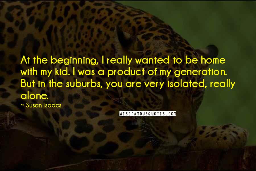 Susan Isaacs Quotes: At the beginning, I really wanted to be home with my kid. I was a product of my generation. But in the suburbs, you are very isolated, really alone.