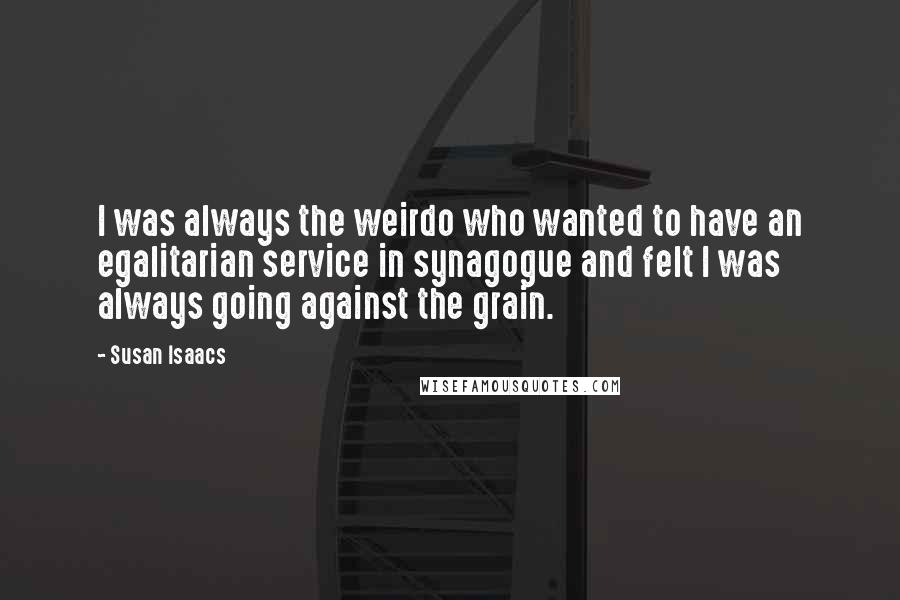 Susan Isaacs Quotes: I was always the weirdo who wanted to have an egalitarian service in synagogue and felt I was always going against the grain.