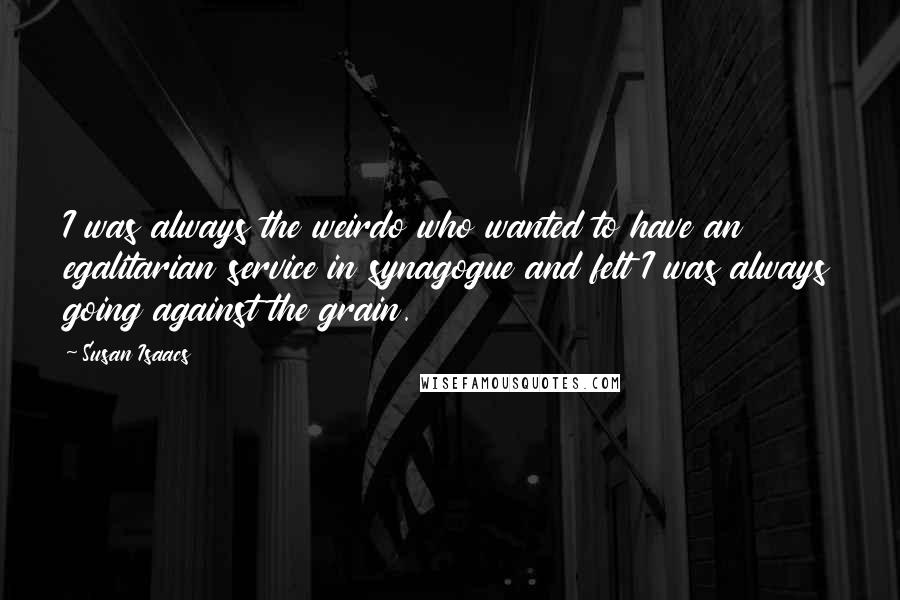 Susan Isaacs Quotes: I was always the weirdo who wanted to have an egalitarian service in synagogue and felt I was always going against the grain.