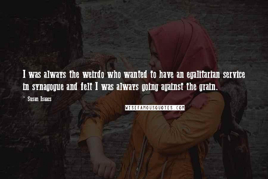 Susan Isaacs Quotes: I was always the weirdo who wanted to have an egalitarian service in synagogue and felt I was always going against the grain.