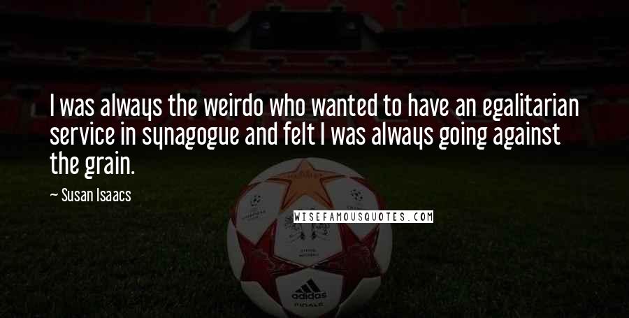 Susan Isaacs Quotes: I was always the weirdo who wanted to have an egalitarian service in synagogue and felt I was always going against the grain.