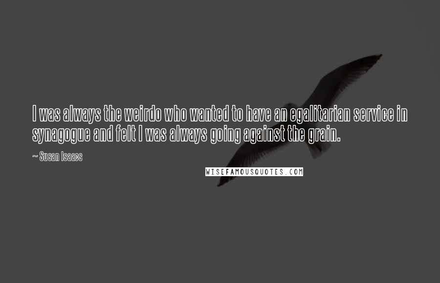 Susan Isaacs Quotes: I was always the weirdo who wanted to have an egalitarian service in synagogue and felt I was always going against the grain.