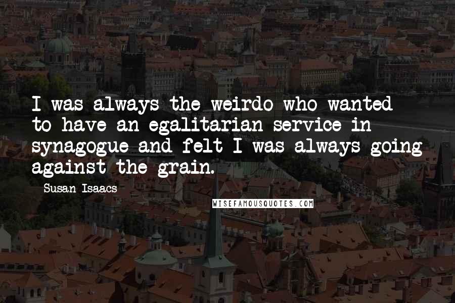 Susan Isaacs Quotes: I was always the weirdo who wanted to have an egalitarian service in synagogue and felt I was always going against the grain.