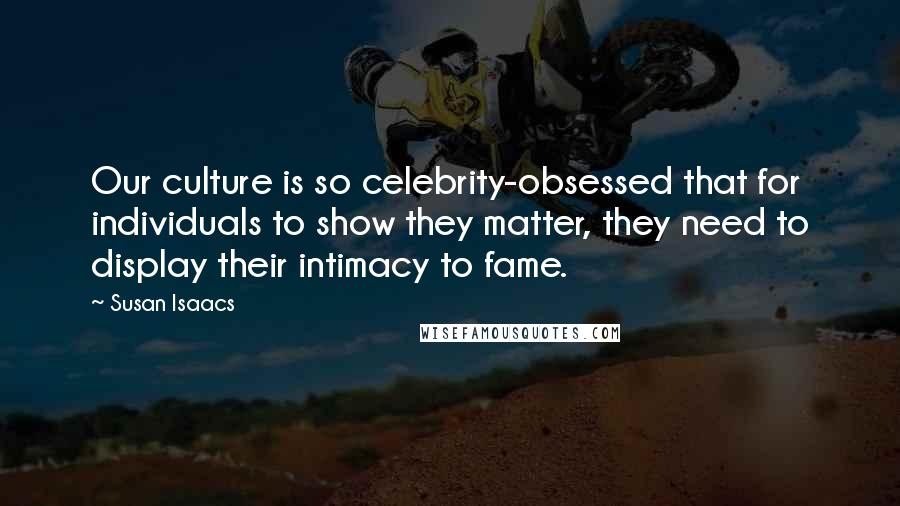Susan Isaacs Quotes: Our culture is so celebrity-obsessed that for individuals to show they matter, they need to display their intimacy to fame.