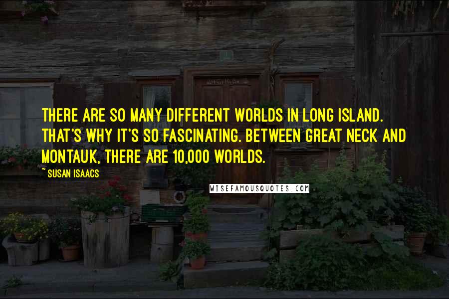 Susan Isaacs Quotes: There are so many different worlds in Long Island. That's why it's so fascinating. Between Great Neck and Montauk, there are 10,000 worlds.