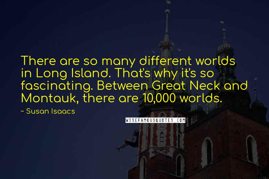 Susan Isaacs Quotes: There are so many different worlds in Long Island. That's why it's so fascinating. Between Great Neck and Montauk, there are 10,000 worlds.