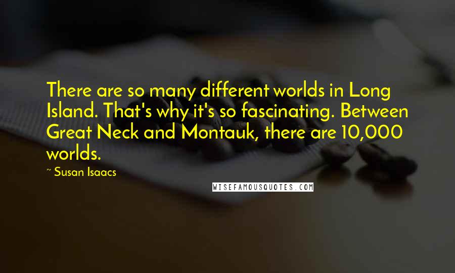 Susan Isaacs Quotes: There are so many different worlds in Long Island. That's why it's so fascinating. Between Great Neck and Montauk, there are 10,000 worlds.