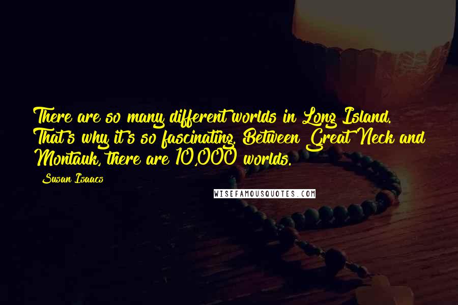 Susan Isaacs Quotes: There are so many different worlds in Long Island. That's why it's so fascinating. Between Great Neck and Montauk, there are 10,000 worlds.