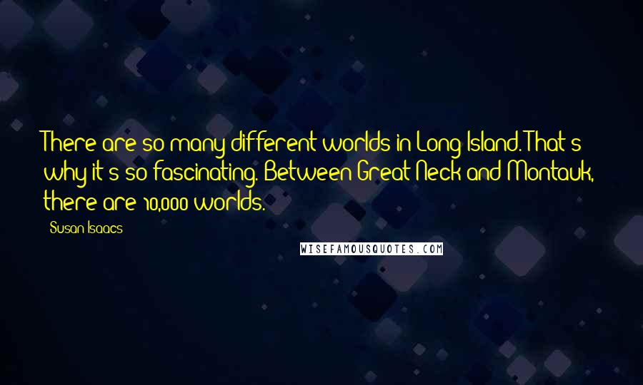 Susan Isaacs Quotes: There are so many different worlds in Long Island. That's why it's so fascinating. Between Great Neck and Montauk, there are 10,000 worlds.