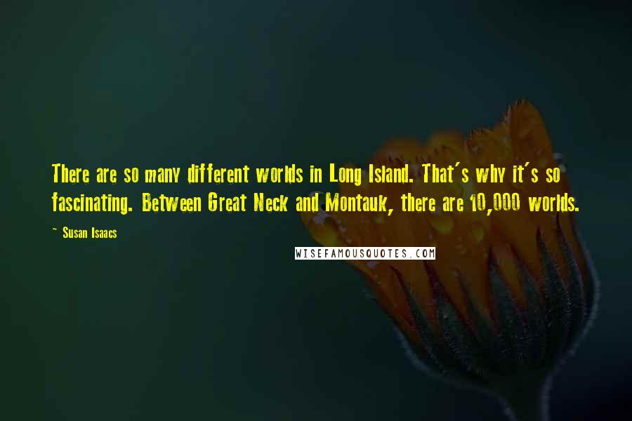 Susan Isaacs Quotes: There are so many different worlds in Long Island. That's why it's so fascinating. Between Great Neck and Montauk, there are 10,000 worlds.