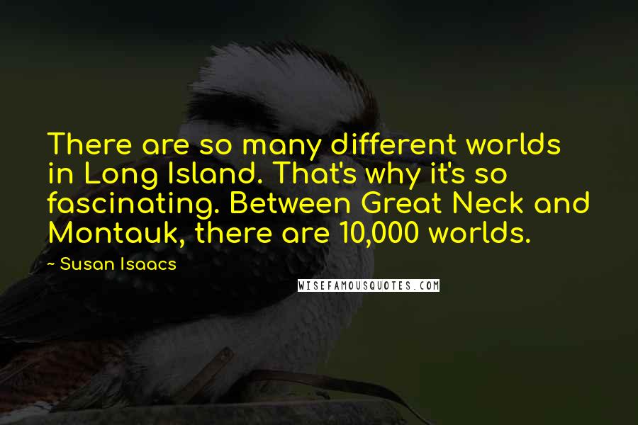 Susan Isaacs Quotes: There are so many different worlds in Long Island. That's why it's so fascinating. Between Great Neck and Montauk, there are 10,000 worlds.