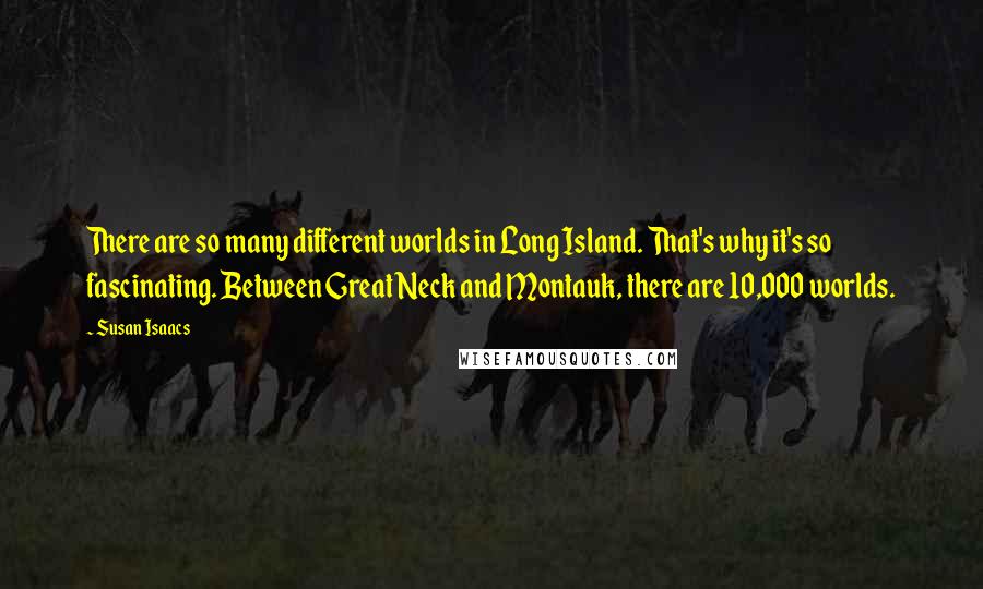 Susan Isaacs Quotes: There are so many different worlds in Long Island. That's why it's so fascinating. Between Great Neck and Montauk, there are 10,000 worlds.