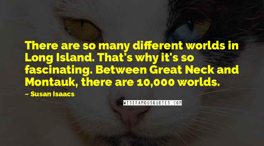 Susan Isaacs Quotes: There are so many different worlds in Long Island. That's why it's so fascinating. Between Great Neck and Montauk, there are 10,000 worlds.