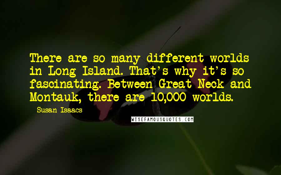 Susan Isaacs Quotes: There are so many different worlds in Long Island. That's why it's so fascinating. Between Great Neck and Montauk, there are 10,000 worlds.