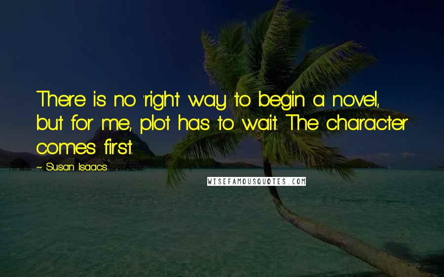 Susan Isaacs Quotes: There is no 'right' way to begin a novel, but for me, plot has to wait. The character comes first.