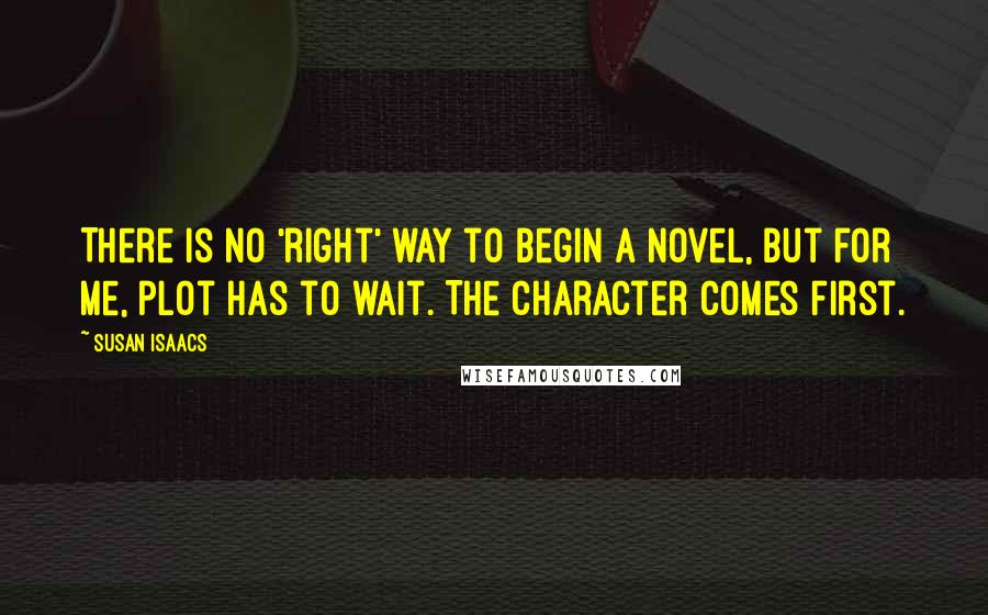 Susan Isaacs Quotes: There is no 'right' way to begin a novel, but for me, plot has to wait. The character comes first.