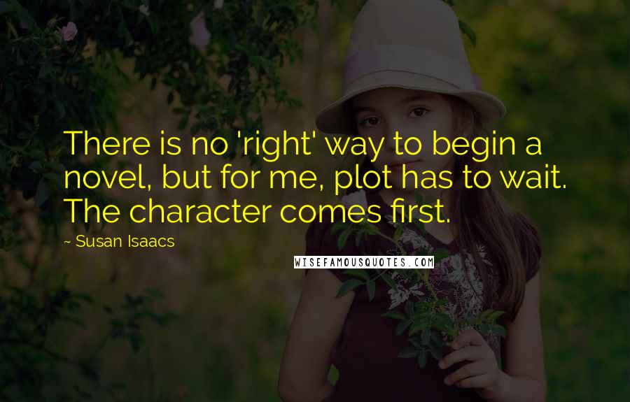 Susan Isaacs Quotes: There is no 'right' way to begin a novel, but for me, plot has to wait. The character comes first.