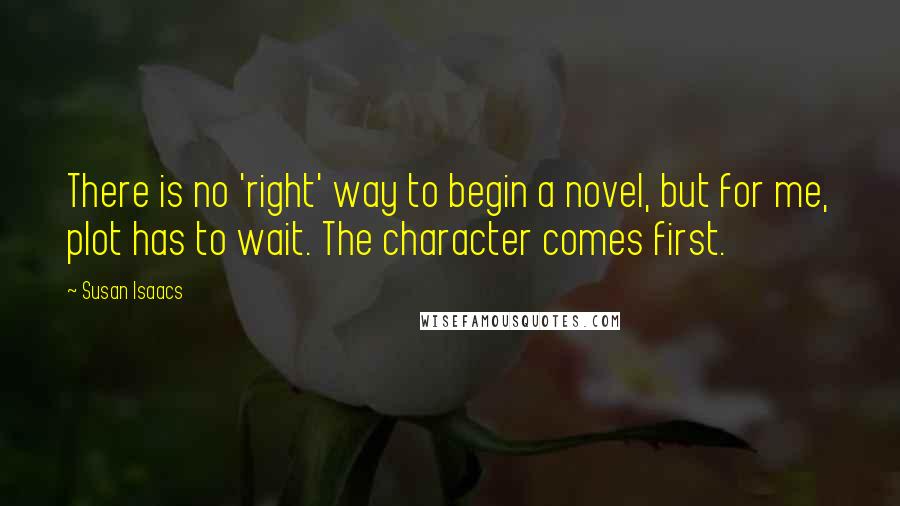 Susan Isaacs Quotes: There is no 'right' way to begin a novel, but for me, plot has to wait. The character comes first.