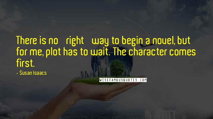 Susan Isaacs Quotes: There is no 'right' way to begin a novel, but for me, plot has to wait. The character comes first.