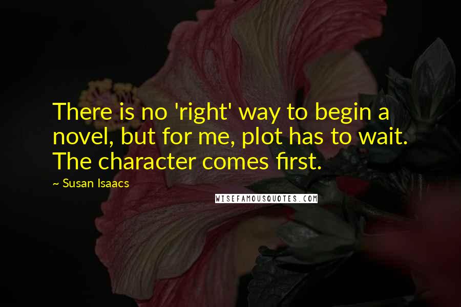 Susan Isaacs Quotes: There is no 'right' way to begin a novel, but for me, plot has to wait. The character comes first.