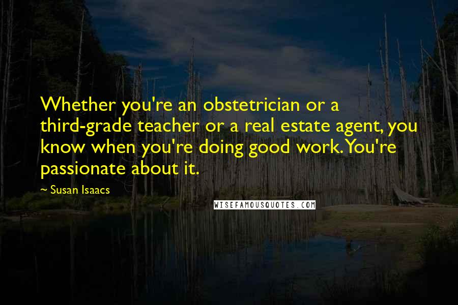 Susan Isaacs Quotes: Whether you're an obstetrician or a third-grade teacher or a real estate agent, you know when you're doing good work. You're passionate about it.