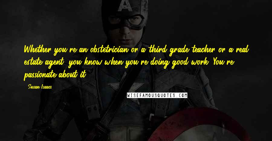 Susan Isaacs Quotes: Whether you're an obstetrician or a third-grade teacher or a real estate agent, you know when you're doing good work. You're passionate about it.