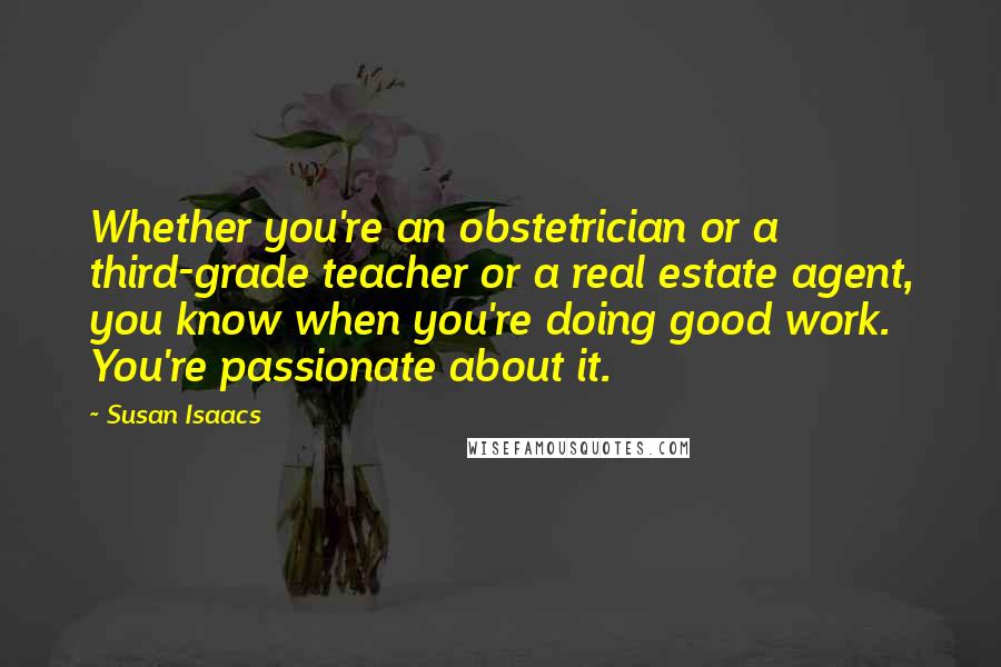 Susan Isaacs Quotes: Whether you're an obstetrician or a third-grade teacher or a real estate agent, you know when you're doing good work. You're passionate about it.