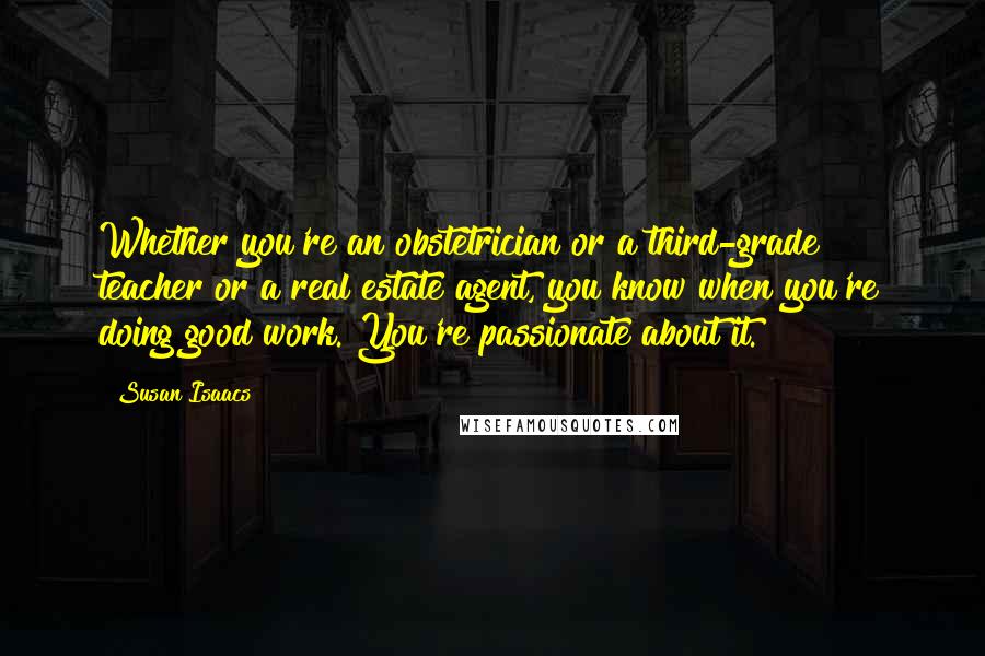 Susan Isaacs Quotes: Whether you're an obstetrician or a third-grade teacher or a real estate agent, you know when you're doing good work. You're passionate about it.