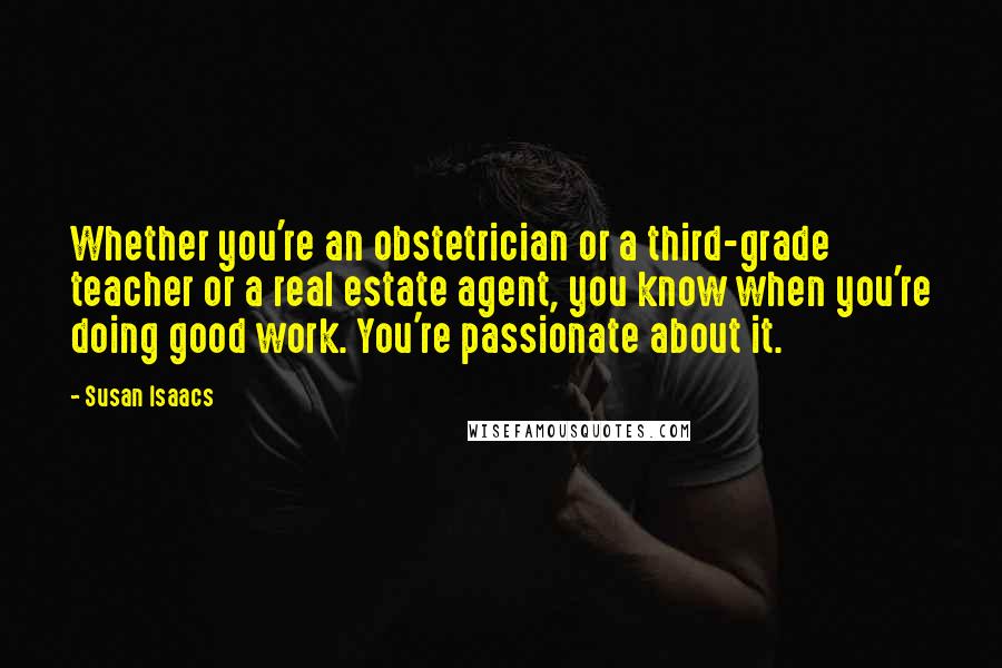 Susan Isaacs Quotes: Whether you're an obstetrician or a third-grade teacher or a real estate agent, you know when you're doing good work. You're passionate about it.