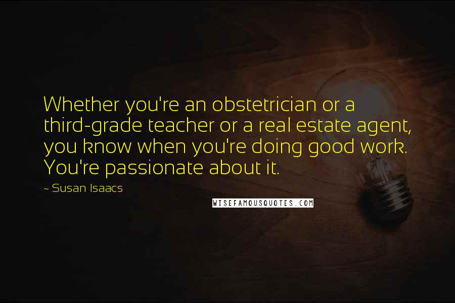 Susan Isaacs Quotes: Whether you're an obstetrician or a third-grade teacher or a real estate agent, you know when you're doing good work. You're passionate about it.