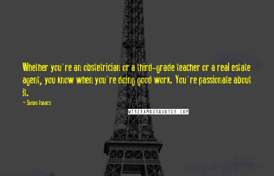 Susan Isaacs Quotes: Whether you're an obstetrician or a third-grade teacher or a real estate agent, you know when you're doing good work. You're passionate about it.