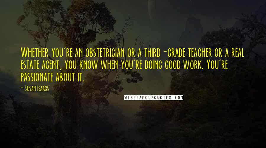 Susan Isaacs Quotes: Whether you're an obstetrician or a third-grade teacher or a real estate agent, you know when you're doing good work. You're passionate about it.