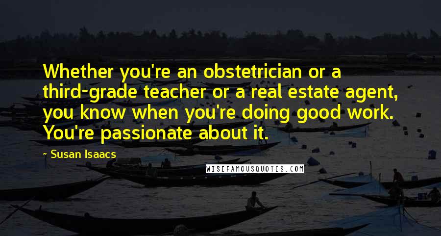 Susan Isaacs Quotes: Whether you're an obstetrician or a third-grade teacher or a real estate agent, you know when you're doing good work. You're passionate about it.