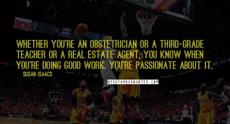 Susan Isaacs Quotes: Whether you're an obstetrician or a third-grade teacher or a real estate agent, you know when you're doing good work. You're passionate about it.