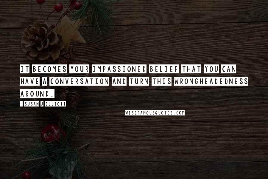 Susan J Elliott Quotes: It becomes your impassioned belief that you can have a conversation and turn this wrongheadedness around.