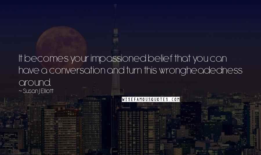 Susan J Elliott Quotes: It becomes your impassioned belief that you can have a conversation and turn this wrongheadedness around.