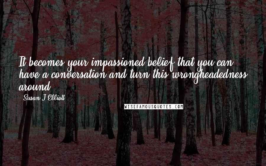 Susan J Elliott Quotes: It becomes your impassioned belief that you can have a conversation and turn this wrongheadedness around.