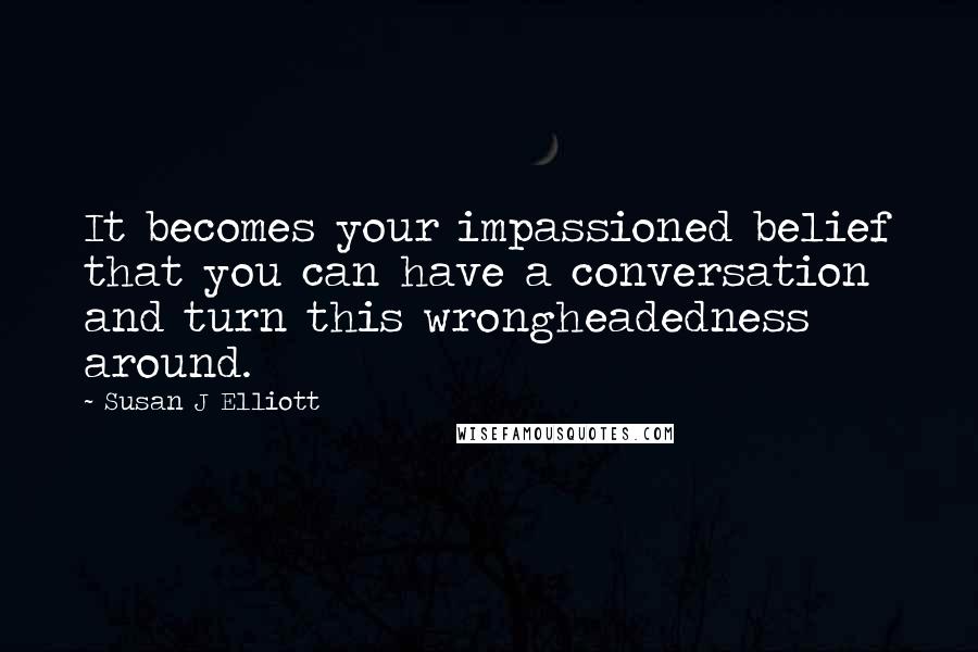 Susan J Elliott Quotes: It becomes your impassioned belief that you can have a conversation and turn this wrongheadedness around.