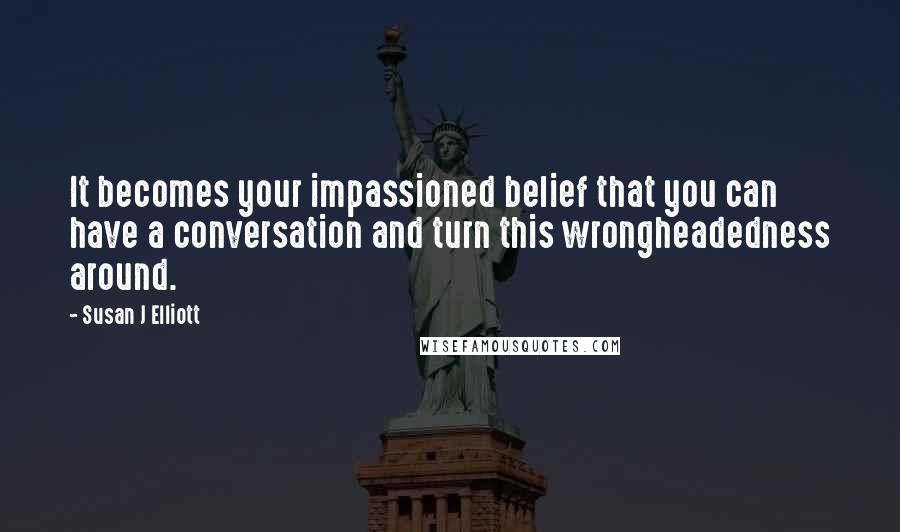 Susan J Elliott Quotes: It becomes your impassioned belief that you can have a conversation and turn this wrongheadedness around.