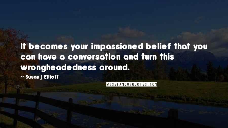 Susan J Elliott Quotes: It becomes your impassioned belief that you can have a conversation and turn this wrongheadedness around.