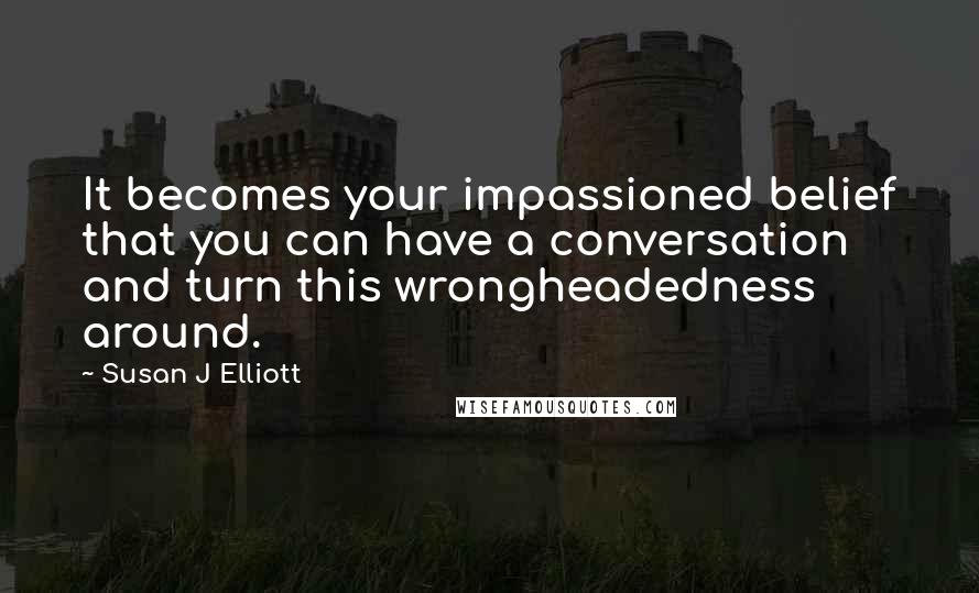 Susan J Elliott Quotes: It becomes your impassioned belief that you can have a conversation and turn this wrongheadedness around.