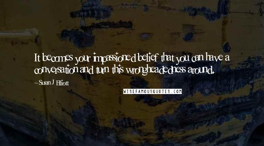 Susan J Elliott Quotes: It becomes your impassioned belief that you can have a conversation and turn this wrongheadedness around.