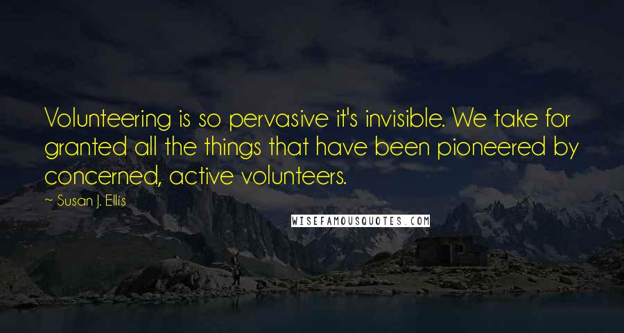 Susan J. Ellis Quotes: Volunteering is so pervasive it's invisible. We take for granted all the things that have been pioneered by concerned, active volunteers.