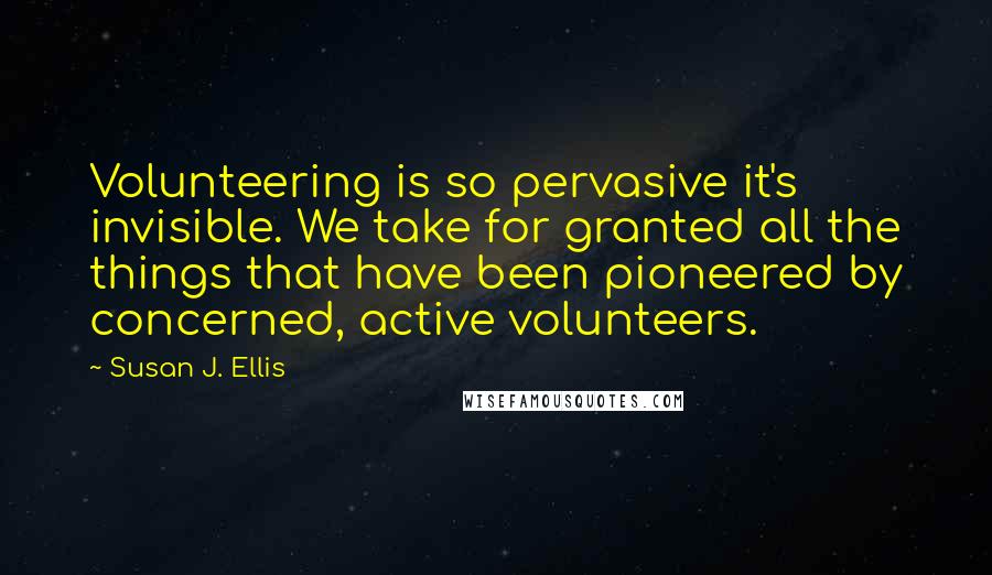 Susan J. Ellis Quotes: Volunteering is so pervasive it's invisible. We take for granted all the things that have been pioneered by concerned, active volunteers.