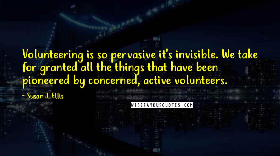 Susan J. Ellis Quotes: Volunteering is so pervasive it's invisible. We take for granted all the things that have been pioneered by concerned, active volunteers.