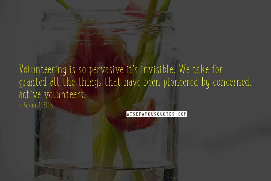 Susan J. Ellis Quotes: Volunteering is so pervasive it's invisible. We take for granted all the things that have been pioneered by concerned, active volunteers.