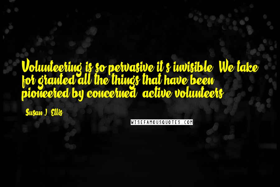 Susan J. Ellis Quotes: Volunteering is so pervasive it's invisible. We take for granted all the things that have been pioneered by concerned, active volunteers.