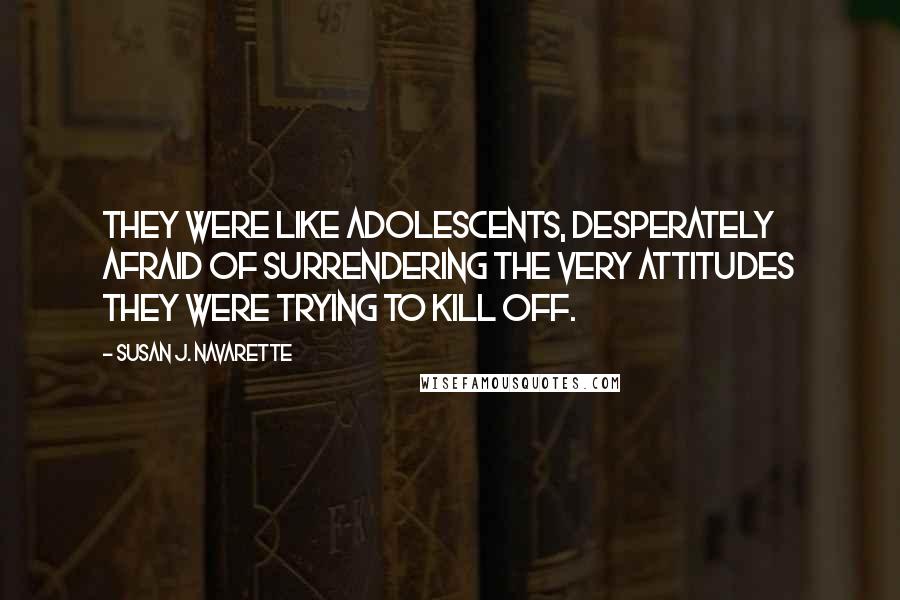 Susan J. Navarette Quotes: They were like adolescents, desperately afraid of surrendering the very attitudes they were trying to kill off.