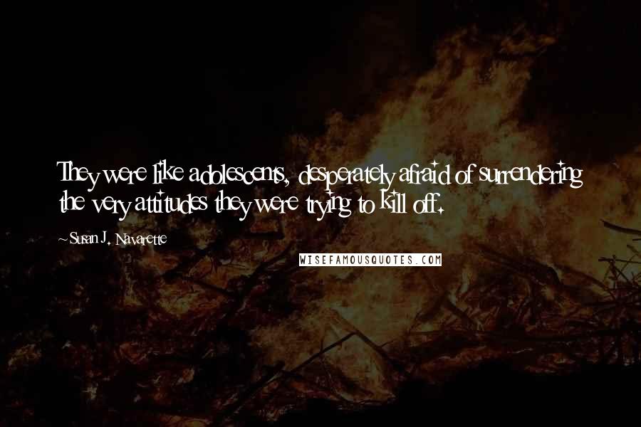 Susan J. Navarette Quotes: They were like adolescents, desperately afraid of surrendering the very attitudes they were trying to kill off.