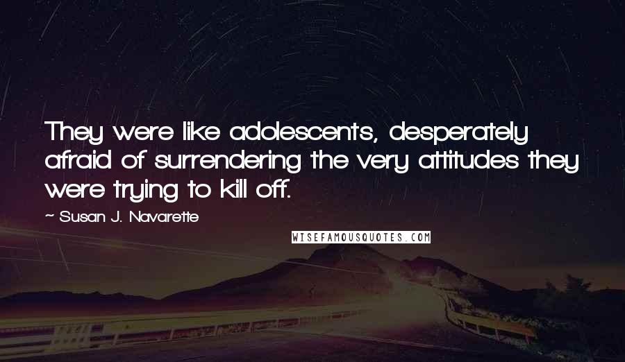 Susan J. Navarette Quotes: They were like adolescents, desperately afraid of surrendering the very attitudes they were trying to kill off.